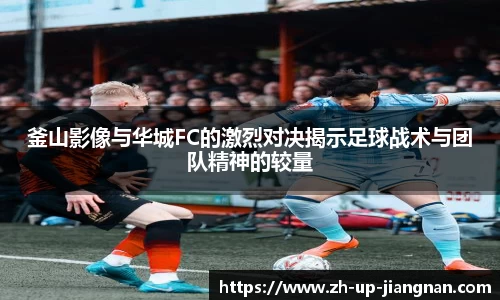 釜山影像与华城FC的激烈对决揭示足球战术与团队精神的较量