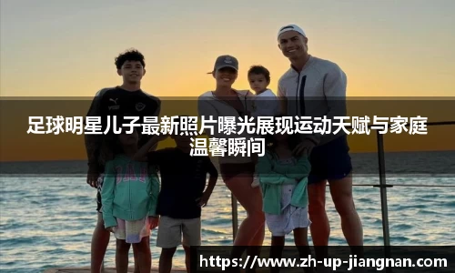 足球明星儿子最新照片曝光展现运动天赋与家庭温馨瞬间